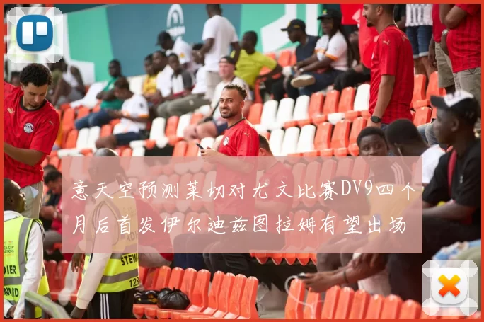 意天空预测莱切对尤文比赛DV9四个月后首发伊尔迪兹图拉姆有望出场