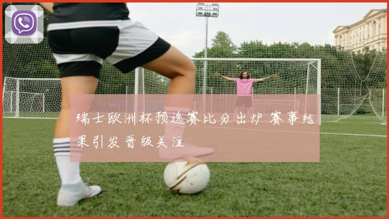 瑞士欧洲杯预选赛比分出炉 赛事结果引发晋级关注