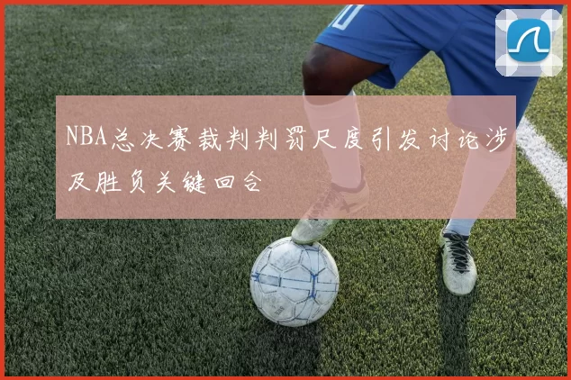 NBA总决赛裁判判罚尺度引发讨论涉及胜负关键回合