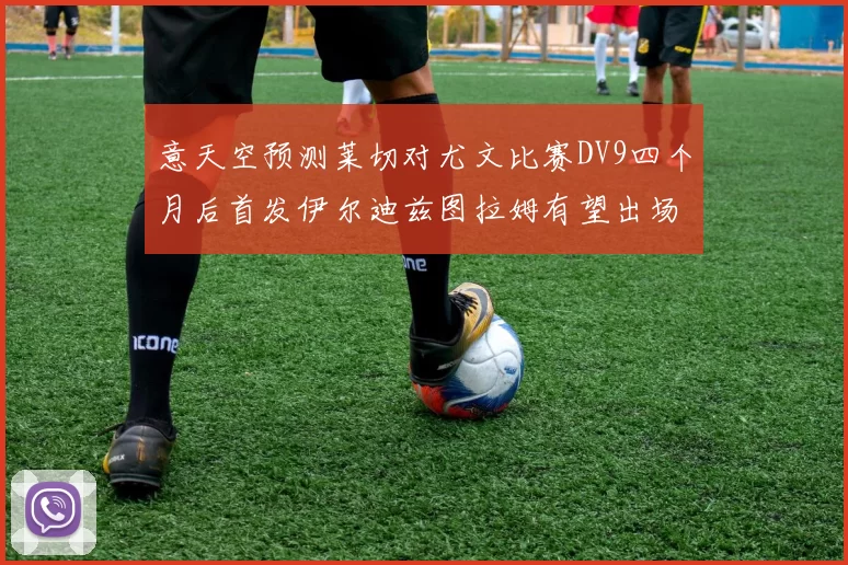 意天空预测莱切对尤文比赛DV9四个月后首发伊尔迪兹图拉姆有望出场