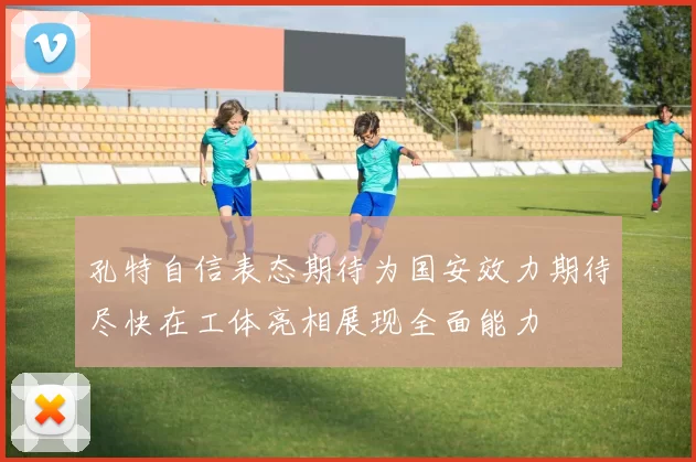 孔特自信表态期待为国安效力期待尽快在工体亮相展现全面能力