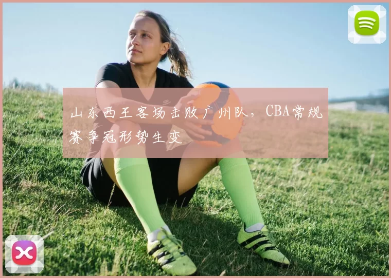 山东西王客场击败广州队，CBA常规赛争冠形势生变