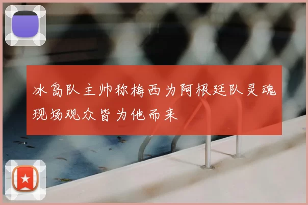 冰岛队主帅称梅西为阿根廷队灵魂现场观众皆为他而来