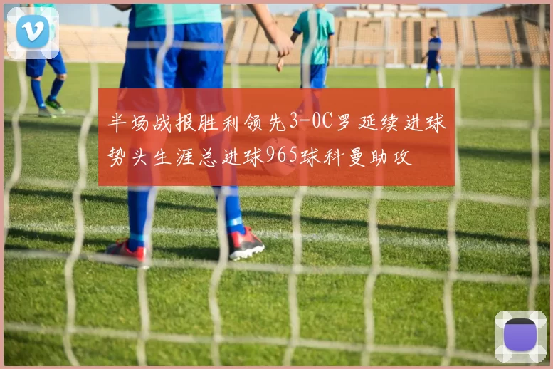 半场战报胜利领先3-0C罗延续进球势头生涯总进球965球科曼助攻