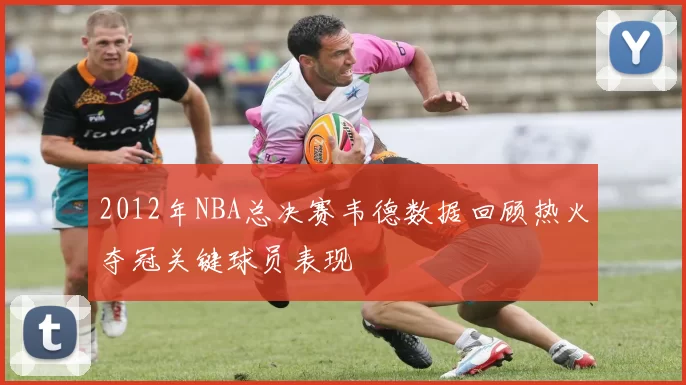 2012年NBA总决赛韦德数据回顾热火夺冠关键球员表现